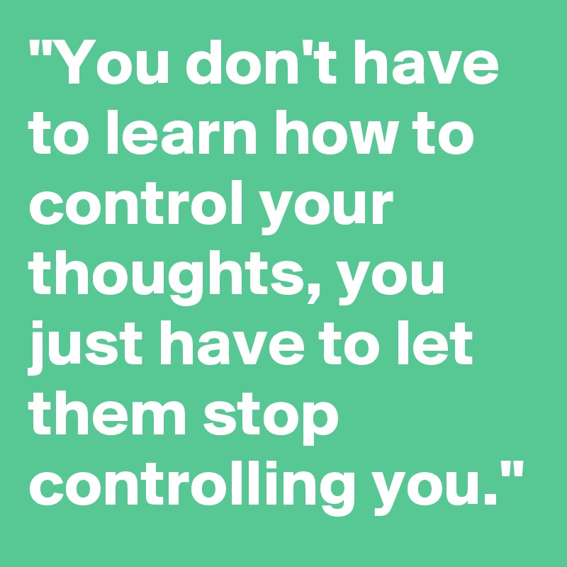 "You don't have to learn how to control your thoughts, you just have to let them stop controlling you."