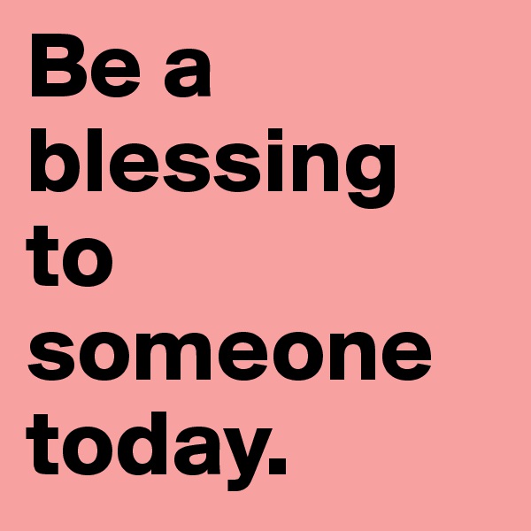 Be a blessing to someone today.