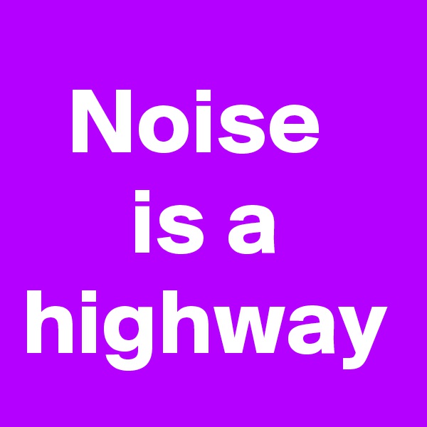 Noise 
is a highway