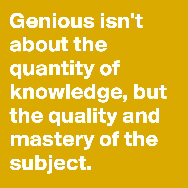 Genious isn't about the quantity of knowledge, but the quality and mastery of the subject.