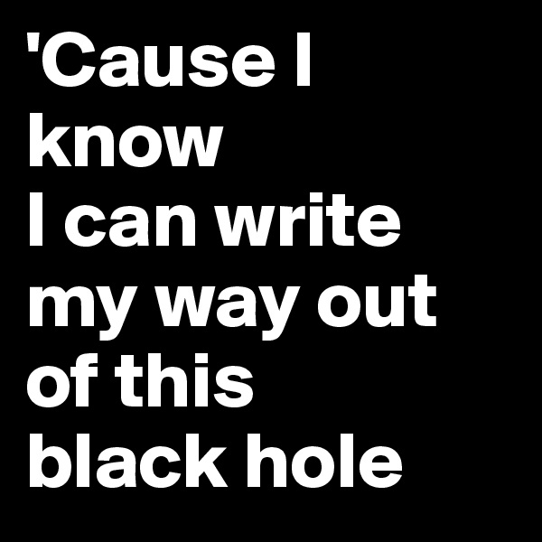 'Cause I know 
I can write my way out of this 
black hole
