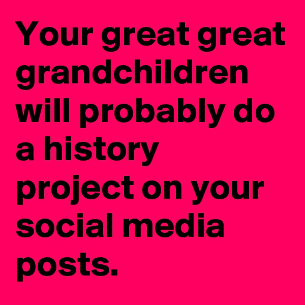 Your great great grandchildren will probably do a history project on your social media posts.