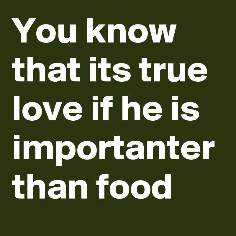 You know that its true love if he is importanter than food