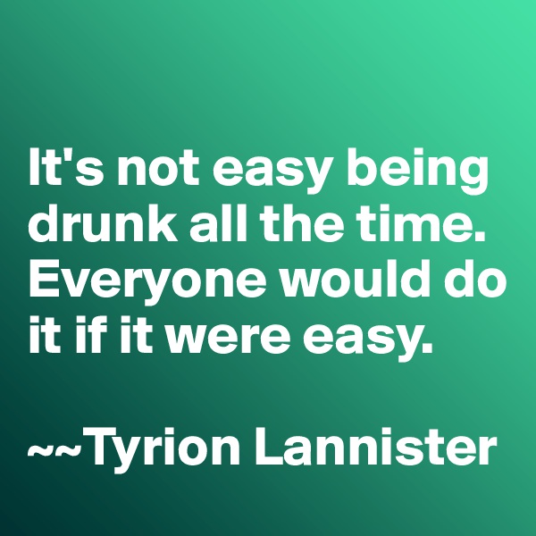 

It's not easy being drunk all the time. 
Everyone would do it if it were easy. 

~~Tyrion Lannister