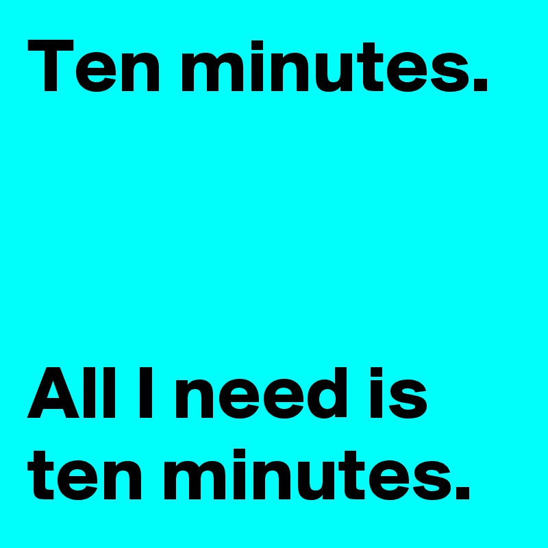 Ten minutes.



All I need is ten minutes.