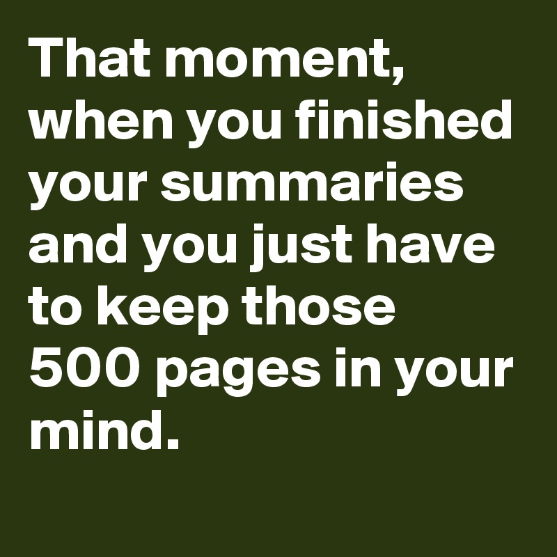 That moment, when you finished your summaries and you just have to keep those 500 pages in your mind.
