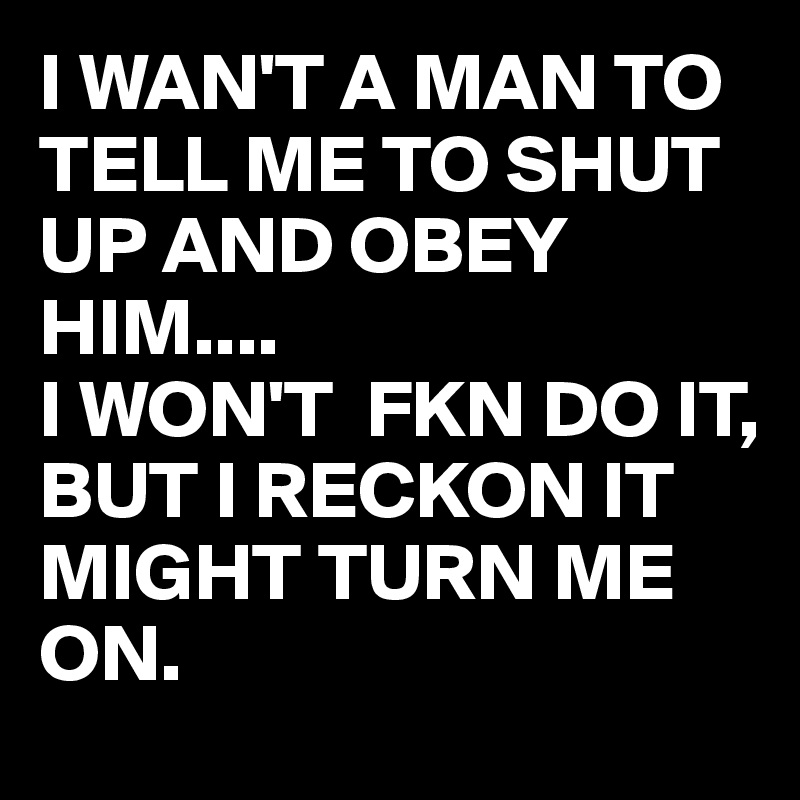 I WAN'T A MAN TO TELL ME TO SHUT UP AND OBEY HIM....
I WON'T  FKN DO IT,
BUT I RECKON IT MIGHT TURN ME ON.