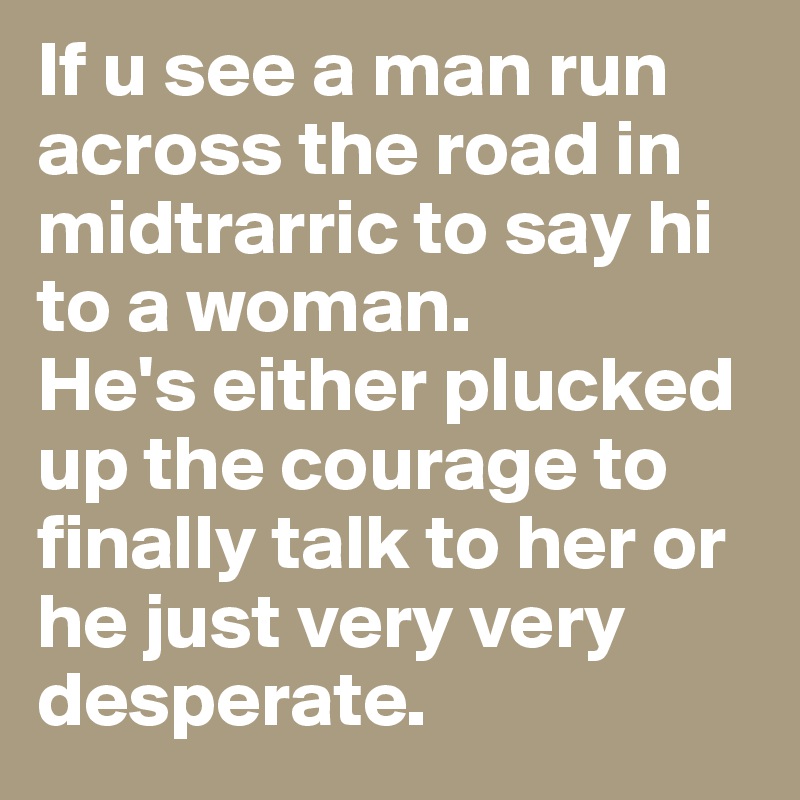 If u see a man run across the road in midtrarric to say hi to a woman.
He's either plucked up the courage to finally talk to her or he just very very desperate.