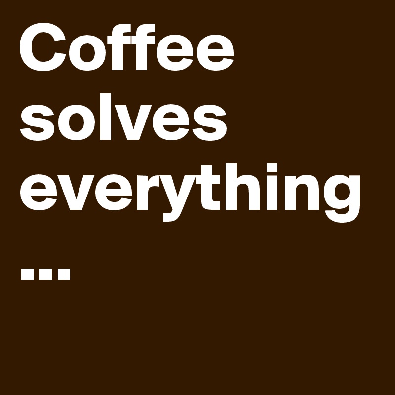 Coffee solves everything ...
