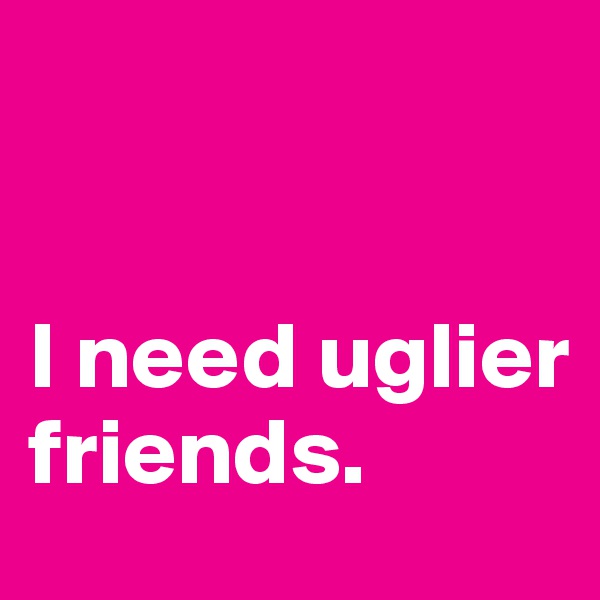 


I need uglier friends.