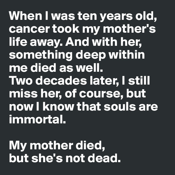 When I was ten years old, cancer took my mother's life away. And with her, something deep within me died as well. 
Two decades later, I still miss her, of course, but now I know that souls are immortal. 

My mother died, 
but she's not dead.