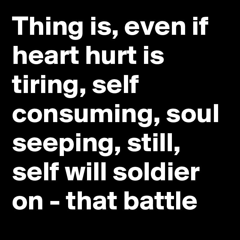 Thing is, even if heart hurt is tiring, self consuming, soul seeping, still, self will soldier on - that battle 