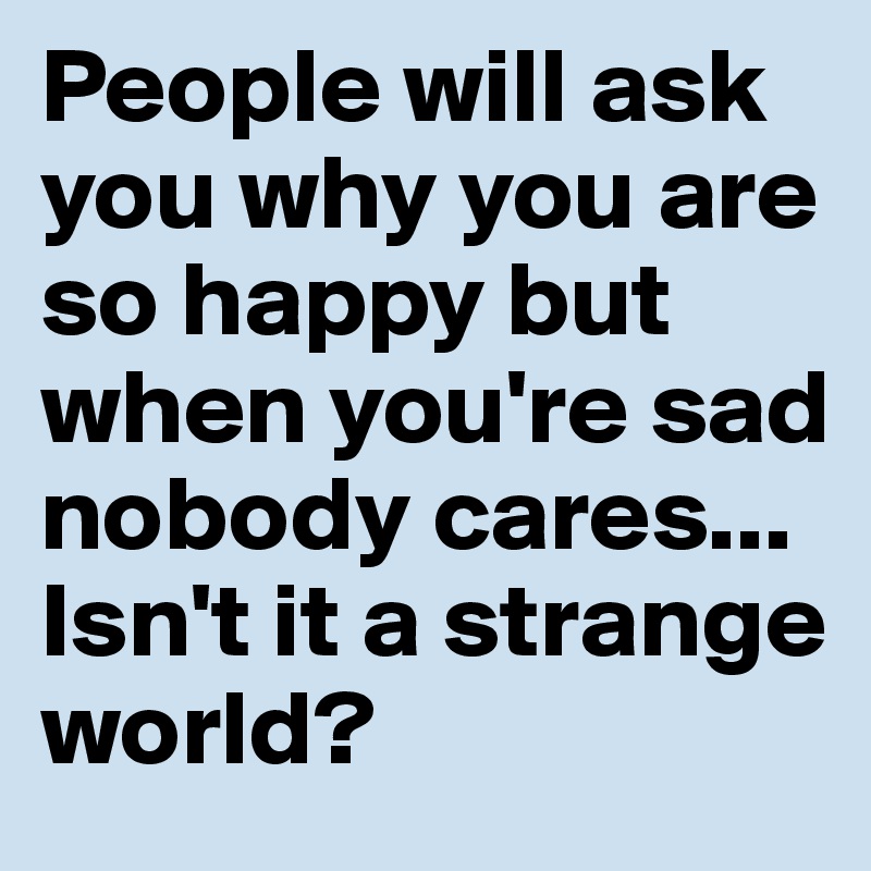 People will ask you why you are so happy but when you're sad nobody cares... 
Isn't it a strange world?