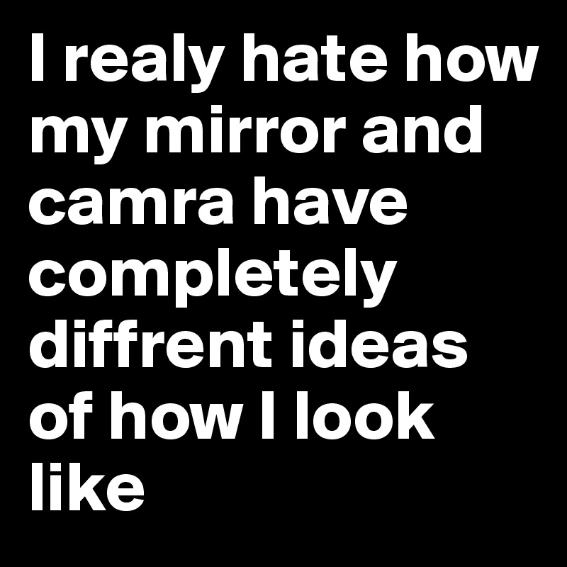 I realy hate how my mirror and camra have completely diffrent ideas of how I look like