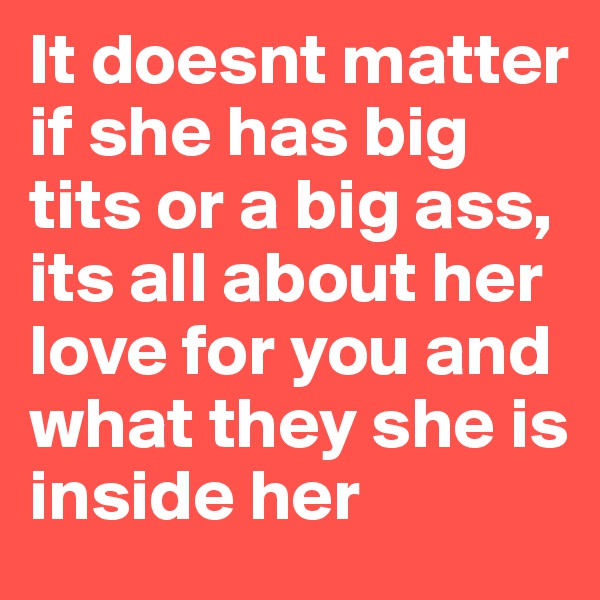 It doesnt matter if she has big tits or a big ass, its all about her love for you and what they she is inside her 