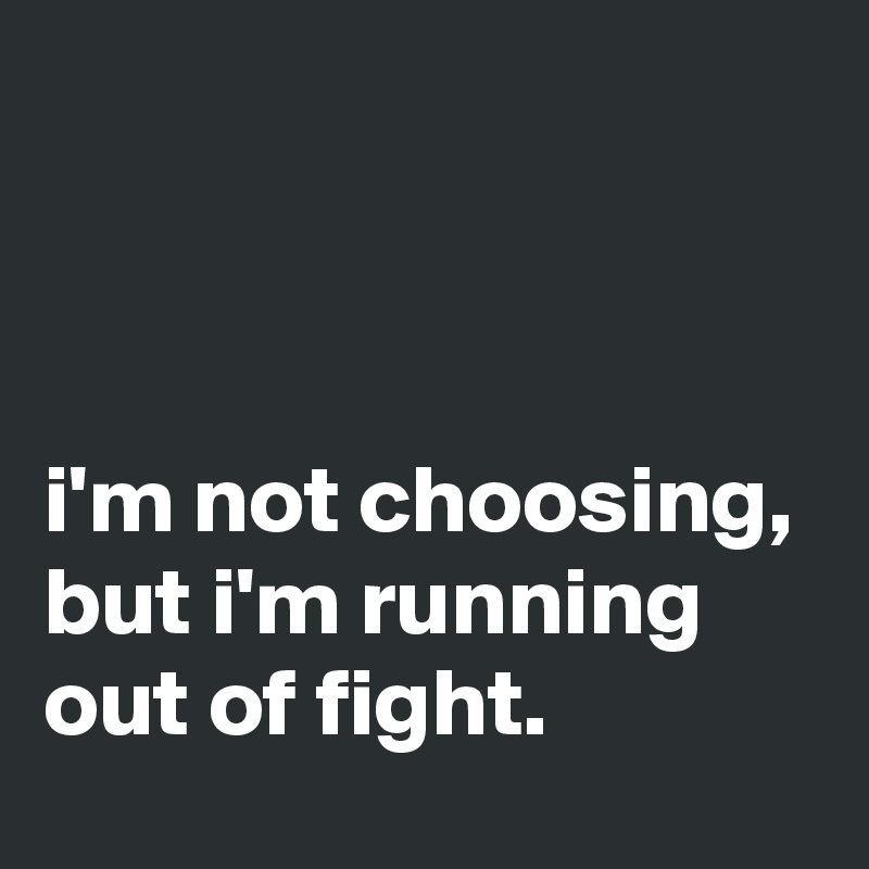 



i'm not choosing, but i'm running out of fight.
