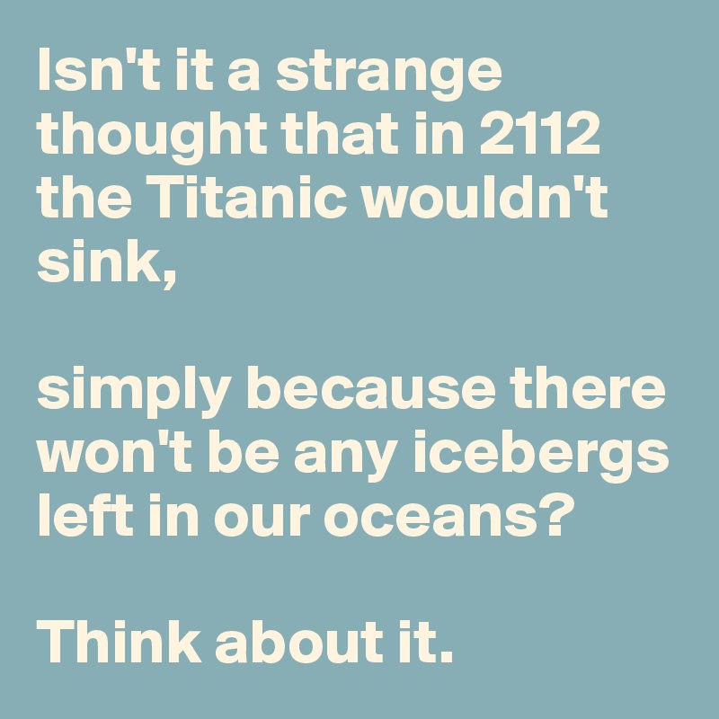 Isn't it a strange thought that in 2112 the Titanic wouldn't sink, 

simply because there won't be any icebergs left in our oceans? 

Think about it.