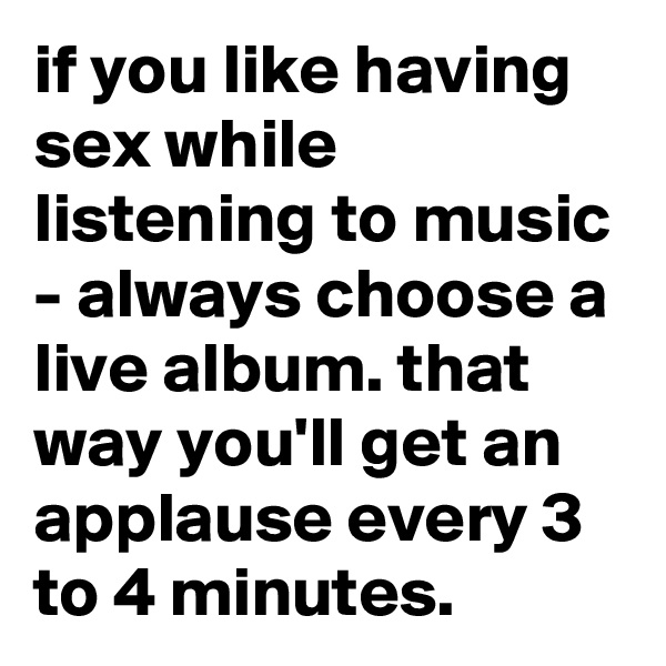 if you like having sex while listening to music - always choose a live album. that way you'll get an applause every 3 to 4 minutes. 