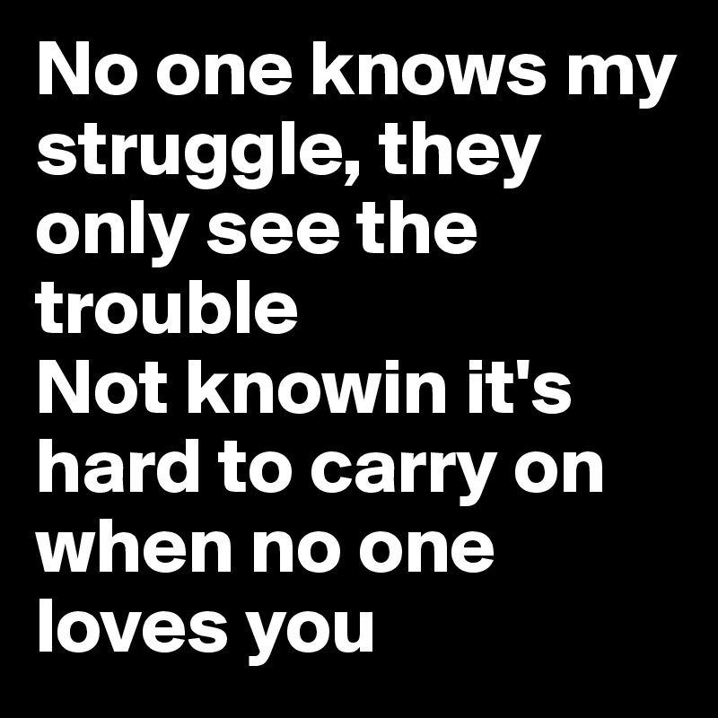 No one knows my struggle, they only see the trouble
Not knowin it's hard to carry on when no one loves you