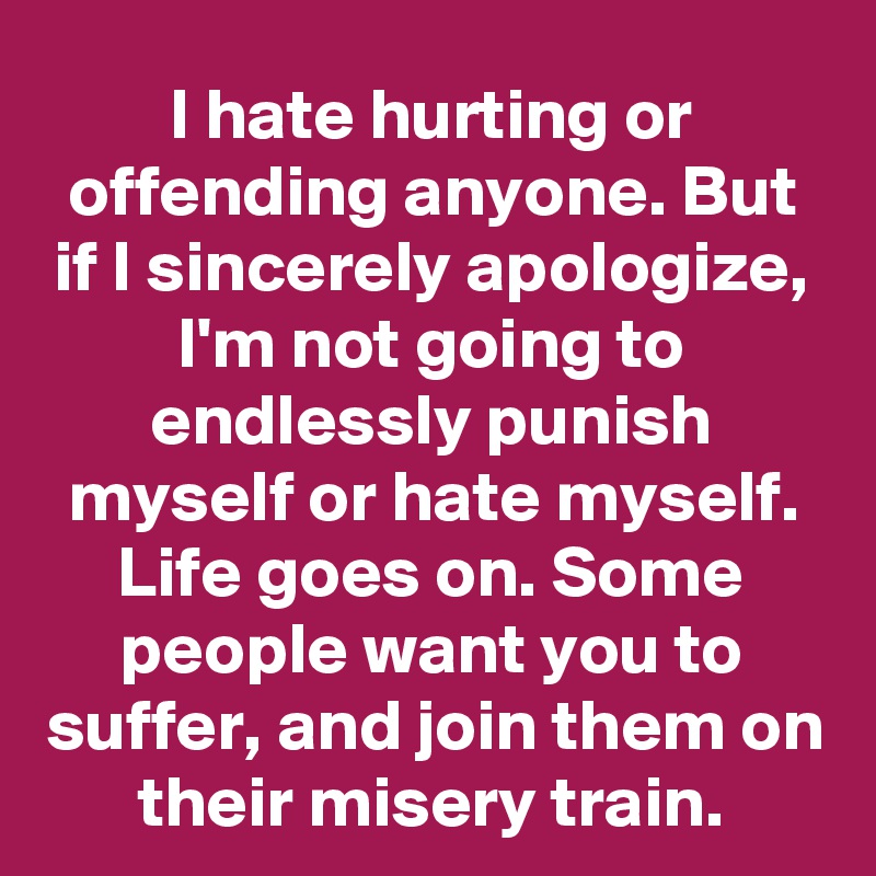 I hate hurting or offending anyone. But if I sincerely apologize, I'm not going to endlessly punish myself or hate myself. Life goes on. Some people want you to suffer, and join them on their misery train.