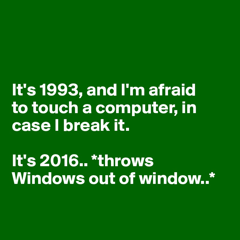 



It's 1993, and I'm afraid 
to touch a computer, in case I break it. 

It's 2016.. *throws Windows out of window..*

