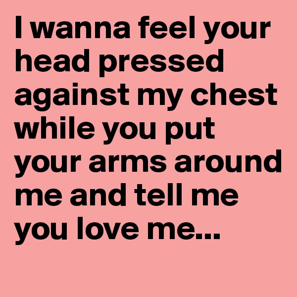 I wanna feel your head pressed against my chest while you put your arms around me and tell me you love me... 