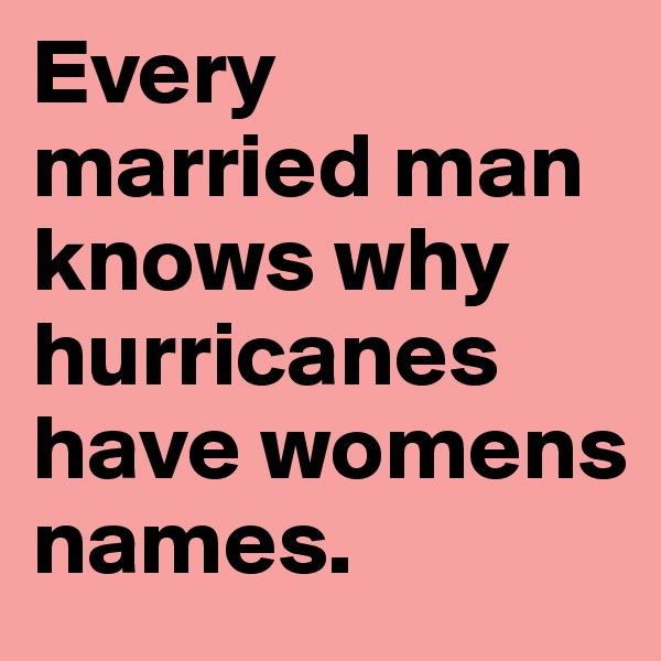 Every married man knows why hurricanes have womens names. 