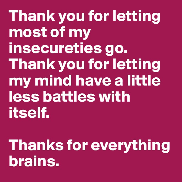 Thank you for letting most of my insecureties go. Thank you for letting my mind have a little less battles with itself. 

Thanks for everything brains. 