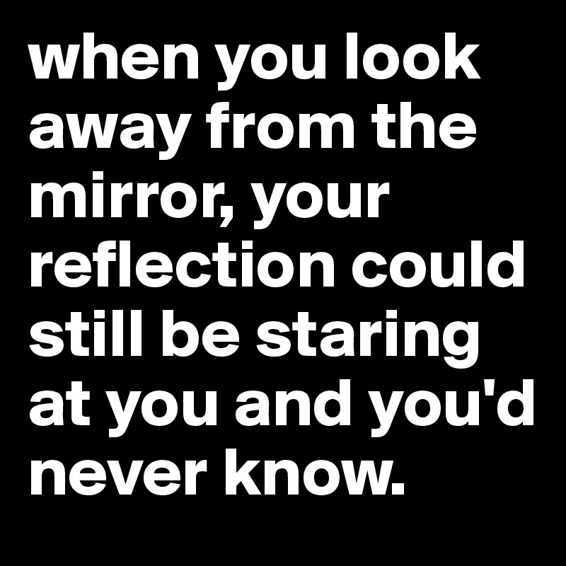 when you look away from the mirror, your reflection could still be staring at you and you'd never know. 