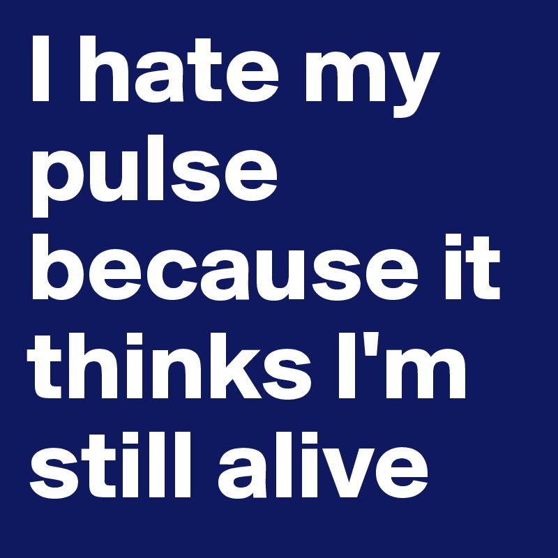 I hate my pulse because it thinks I'm still alive