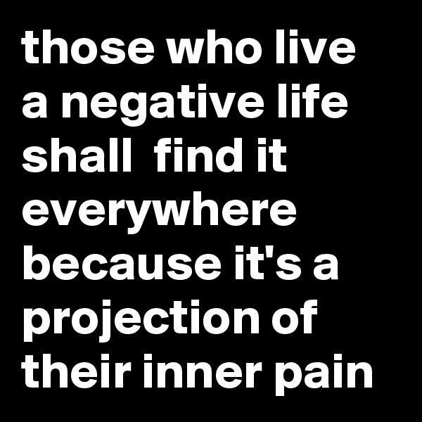those who live a negative life shall  find it everywhere because it's a projection of their inner pain