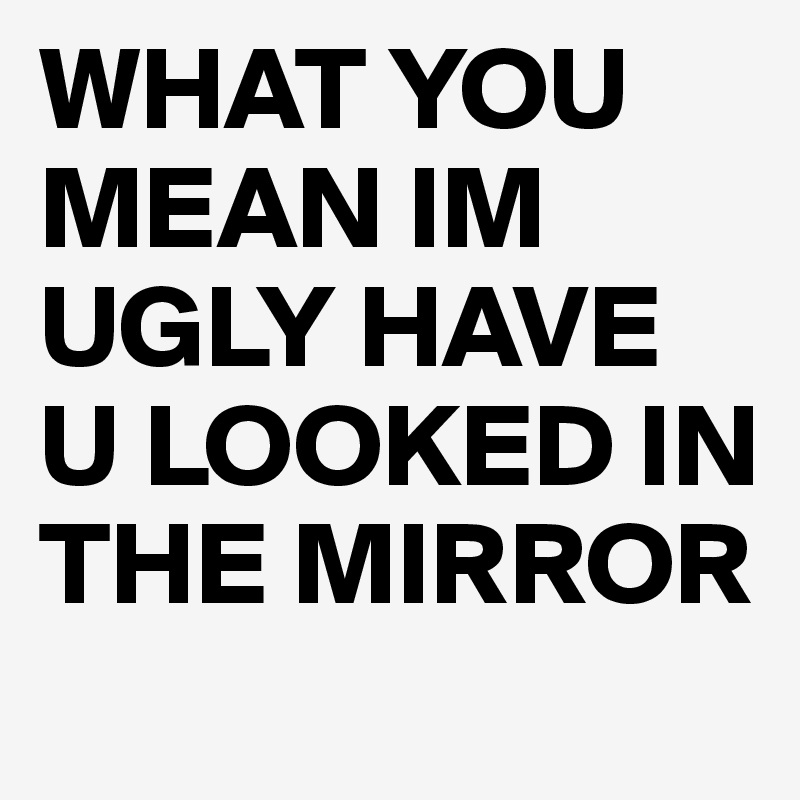 WHAT YOU MEAN IM UGLY HAVE U LOOKED IN THE MIRROR 
