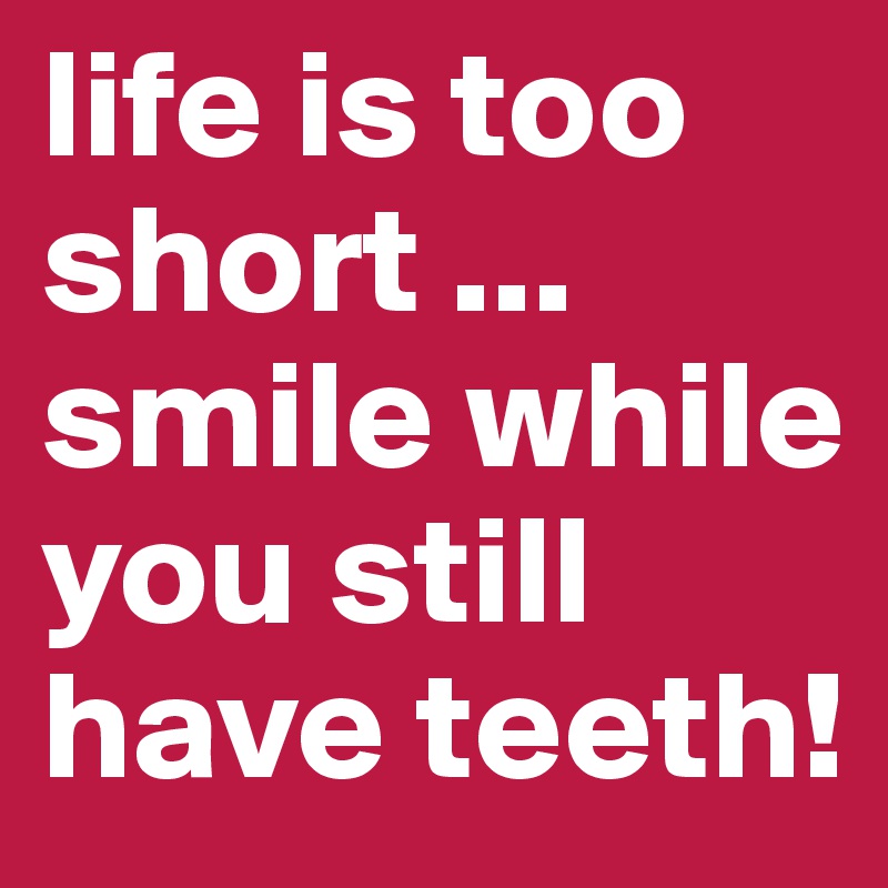 life is too short ...
smile while you still have teeth!