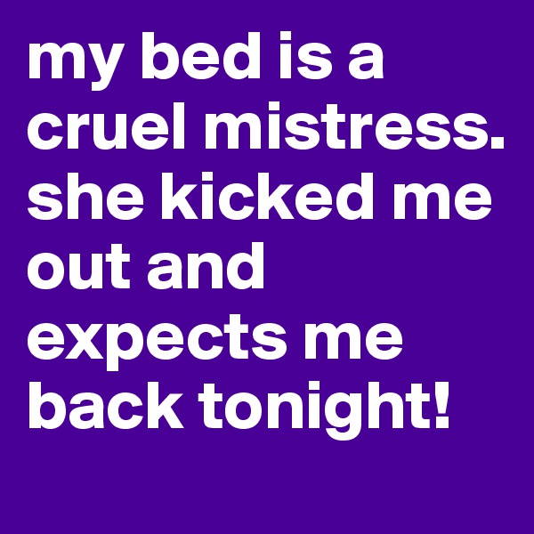 my bed is a cruel mistress. she kicked me out and expects me back tonight! 