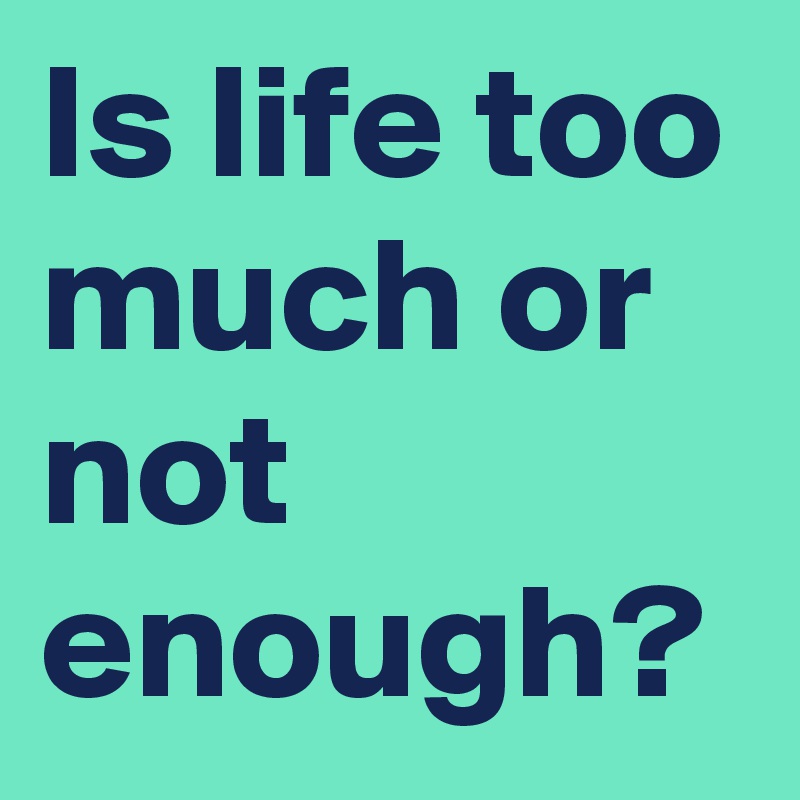 Is life too much or not enough?