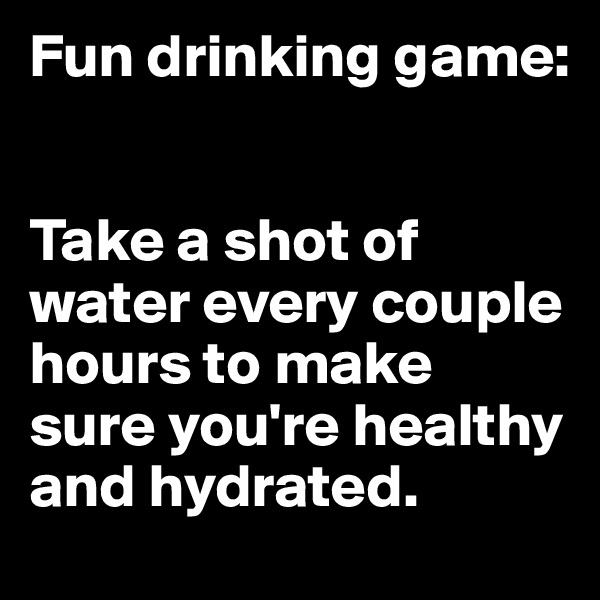 Fun drinking game:


Take a shot of water every couple hours to make sure you're healthy and hydrated.