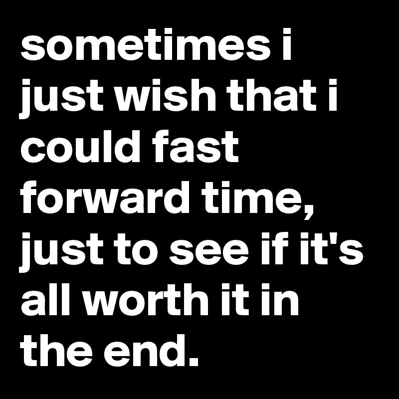 sometimes i just wish that i could fast forward time, just to see if it's all worth it in the end.