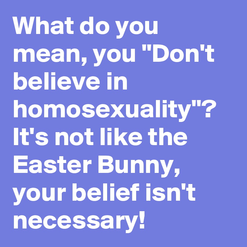 What do you mean, you "Don't believe in homosexuality"? It's not like the Easter Bunny, your belief isn't necessary!  