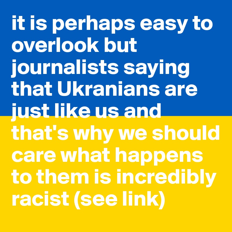 it is perhaps easy to overlook but journalists saying that Ukranians are just like us and that's why we should care what happens to them is incredibly racist (see link)