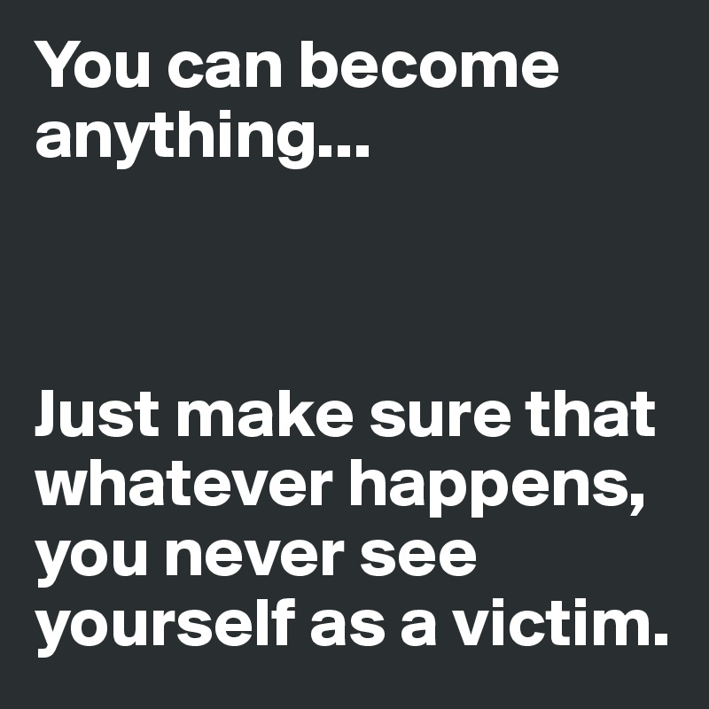 You can become anything...



Just make sure that whatever happens, you never see yourself as a victim.
