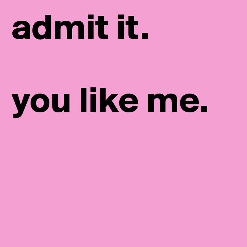 admit it. 

you like me.


