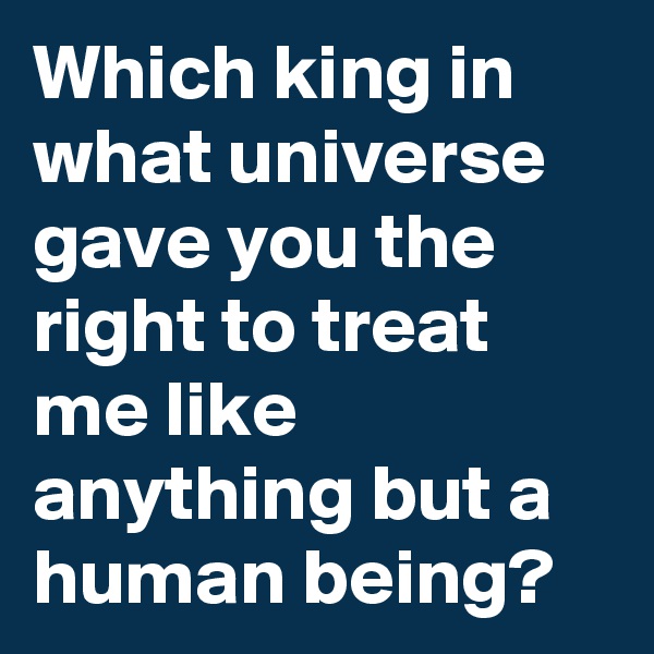 Which king in what universe gave you the right to treat me like anything but a human being?
