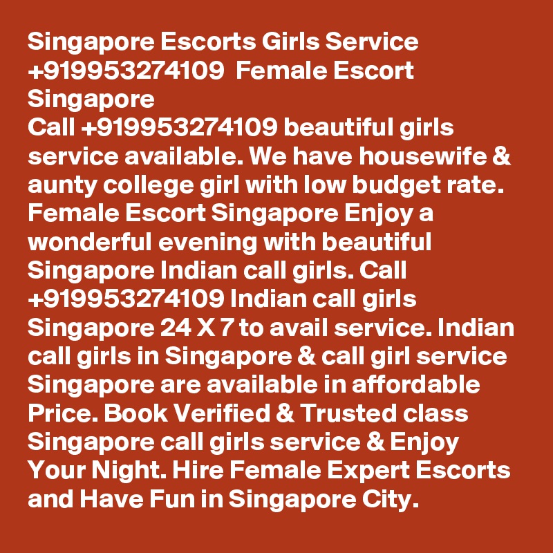 Singapore Escorts Girls Service  +919953274109  Female Escort Singapore
Call +919953274109 beautiful girls service available. We have housewife & aunty college girl with low budget rate. Female Escort Singapore Enjoy a wonderful evening with beautiful Singapore Indian call girls. Call +919953274109 Indian call girls Singapore 24 X 7 to avail service. Indian call girls in Singapore & call girl service Singapore are available in affordable Price. Book Verified & Trusted class Singapore call girls service & Enjoy Your Night. Hire Female Expert Escorts and Have Fun in Singapore City. 