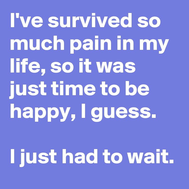 I've survived so much pain in my life, so it was just time to be happy, I guess.

I just had to wait.