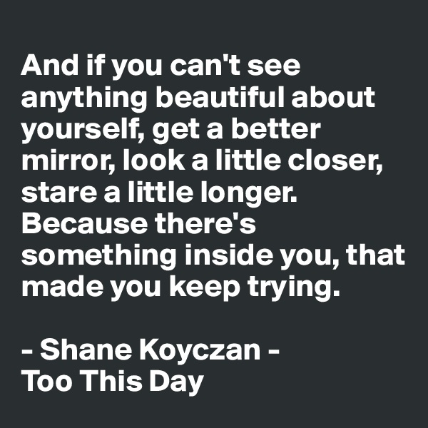 
And if you can't see anything beautiful about yourself, get a better mirror, look a little closer, stare a little longer. Because there's something inside you, that made you keep trying. 

- Shane Koyczan -
Too This Day 