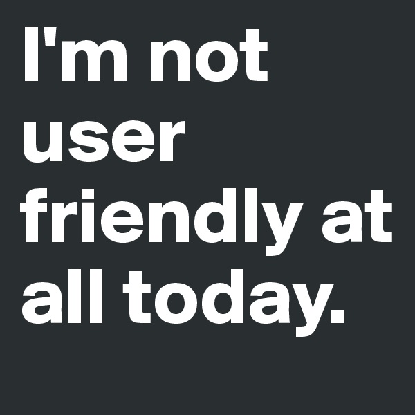 I'm not user friendly at all today.
