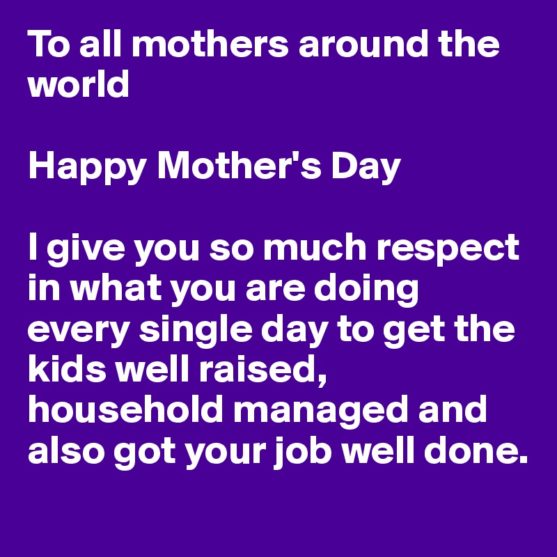 To all mothers around the world

Happy Mother's Day

I give you so much respect in what you are doing every single day to get the kids well raised, household managed and also got your job well done. 
