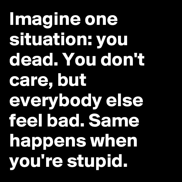 Imagine one situation: you dead. You don't care, but everybody else feel bad. Same happens when you're stupid.