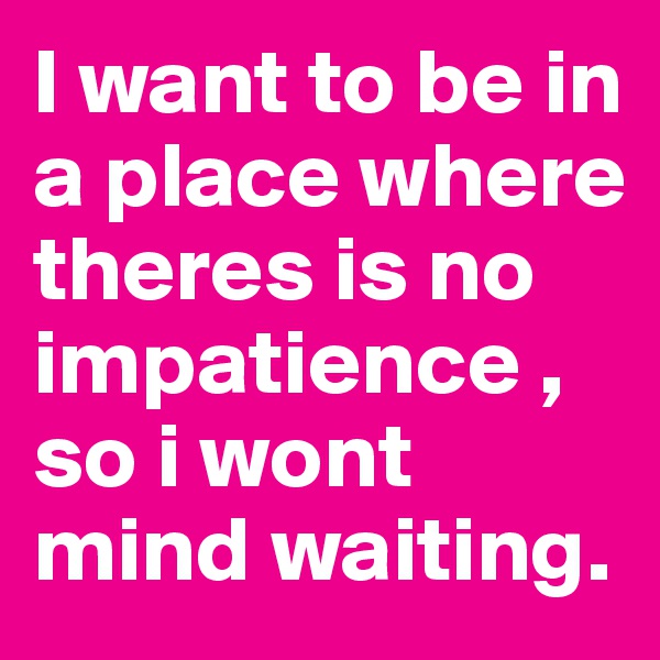I want to be in a place where theres is no impatience , so i wont mind waiting.