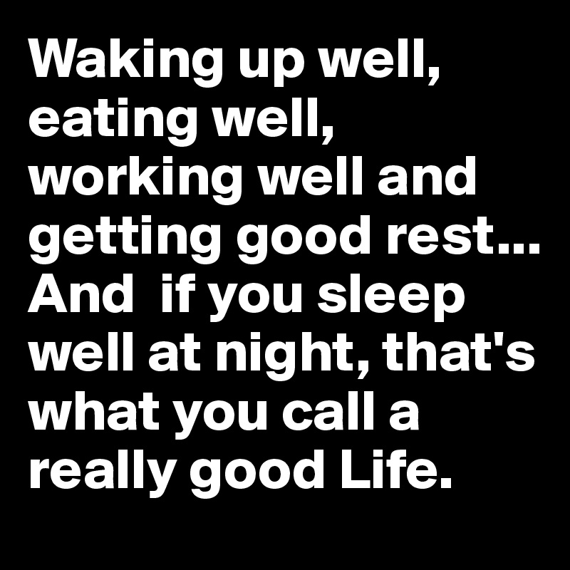 Waking up well, eating well, working well and getting good rest... And  if you sleep well at night, that's what you call a really good Life.